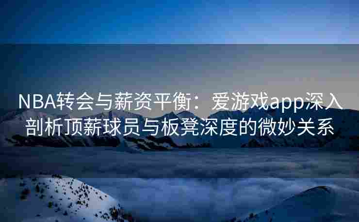 NBA转会与薪资平衡：爱游戏app深入剖析顶薪球员与板凳深度的微妙关系