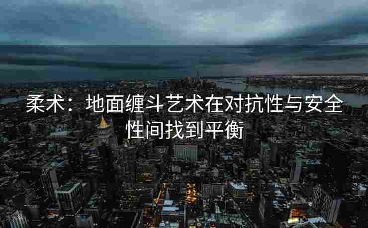 柔术：地面缠斗艺术在对抗性与安全性间找到平衡